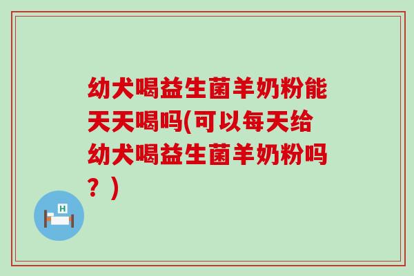幼犬喝益生菌羊奶粉能天天喝吗(可以每天给幼犬喝益生菌羊奶粉吗？)