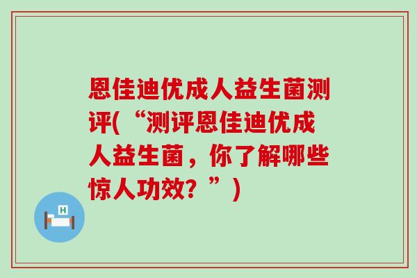 恩佳迪优成人益生菌测评(“测评恩佳迪优成人益生菌,你了解哪些惊人功效?”) 恩佳迪优成人益生菌测评(“测评恩佳迪优成人益生菌,你了解哪些惊人功效?”)
