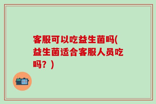 客服可以吃益生菌吗(益生菌适合客服人员吃吗？)