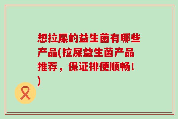 想拉屎的益生菌有哪些产品(拉屎益生菌产品推荐，保证排便顺畅！)