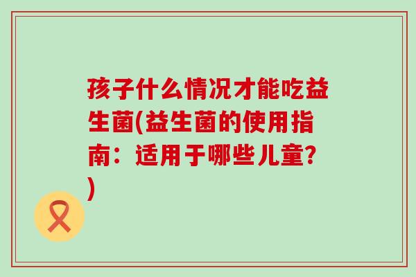 孩子什么情况才能吃益生菌(益生菌的使用指南：适用于哪些儿童？)