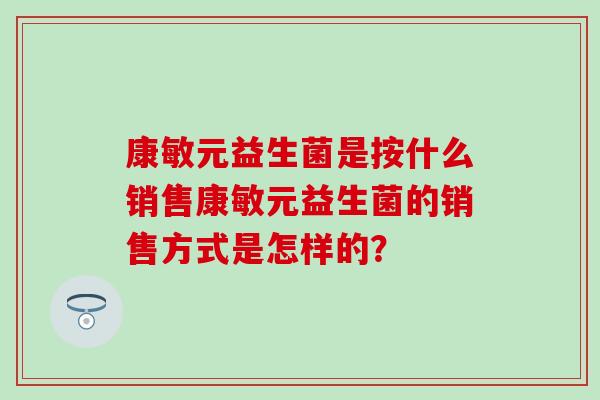康敏元益生菌是按什么销售康敏元益生菌的销售方式是怎样的？
