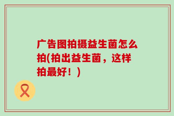 广告图拍摄益生菌怎么拍(拍出益生菌，这样拍好！)