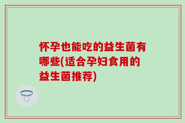 怀孕也能吃的益生菌有哪些(适合孕妇食用的益生菌推荐)