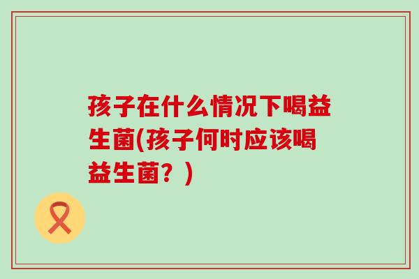 孩子在什么情况下喝益生菌(孩子何时应该喝益生菌？)