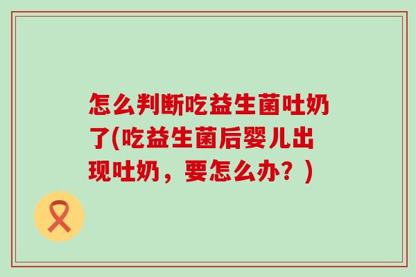 怎么判断吃益生菌吐奶了(吃益生菌后婴儿出现吐奶，要怎么办？)