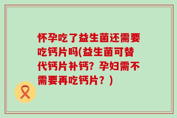 怀孕吃了益生菌还需要吃钙片吗(益生菌可替代钙片补钙？孕妇需不需要再吃钙片？)