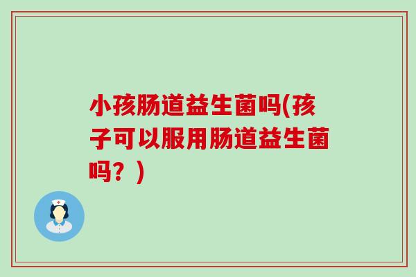 小孩肠道益生菌吗(孩子可以服用肠道益生菌吗？)