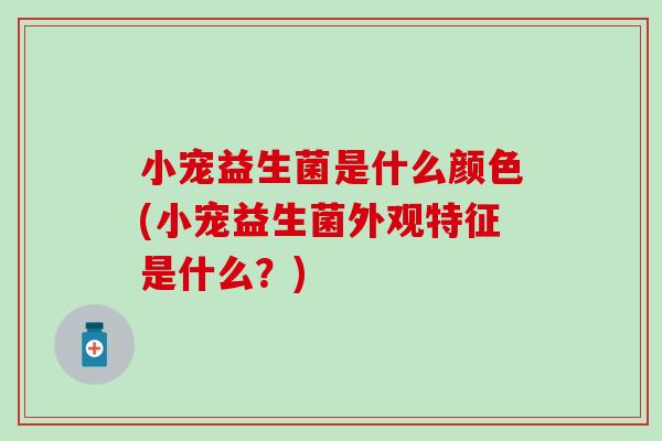 小宠益生菌是什么颜色(小宠益生菌外观特征是什么？)