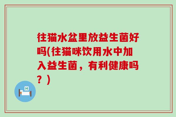 往猫水盆里放益生菌好吗(往猫咪饮用水中加入益生菌，有利健康吗？)