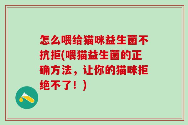 怎么喂给猫咪益生菌不抗拒(喂猫益生菌的正确方法,让你的猫咪拒绝不了!) 怎么喂给猫咪益生菌不抗拒(喂猫益生菌的正确方法,让你的猫咪拒绝不了!)