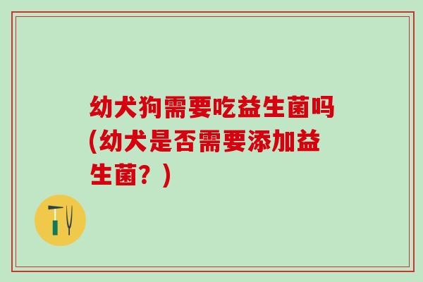 幼犬狗需要吃益生菌吗(幼犬是否需要添加益生菌？)