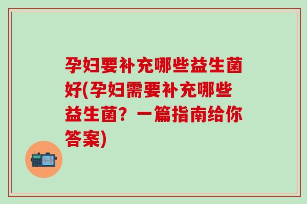 孕妇要补充哪些益生菌好(孕妇需要补充哪些益生菌？一篇指南给你答案)