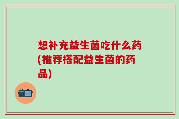 想补充益生菌吃什么药(推荐搭配益生菌的药品)
