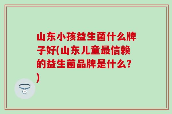 山东小孩益生菌什么牌子好(山东儿童信赖的益生菌品牌是什么？)