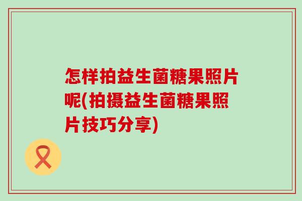怎样拍益生菌糖果照片呢(拍摄益生菌糖果照片技巧分享)