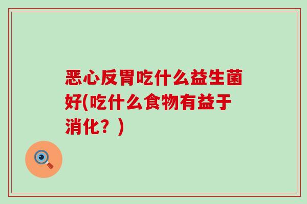 恶心反胃吃什么益生菌好(吃什么食物有益于消化？)