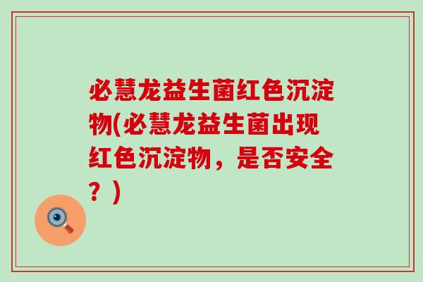 必慧龙益生菌红色沉淀物(必慧龙益生菌出现红色沉淀物，是否安全？)