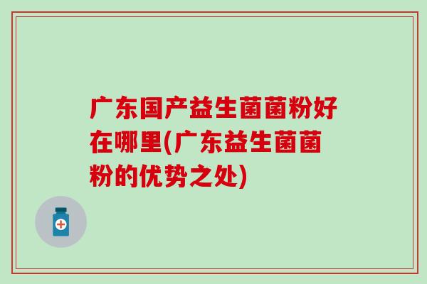 广东国产益生菌菌粉好在哪里(广东益生菌菌粉的优势之处)