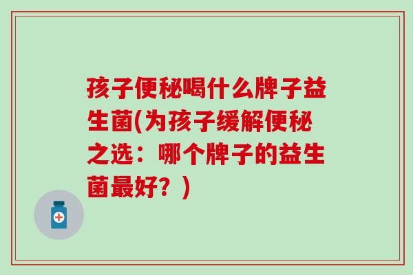 孩子喝什么牌子益生菌(为孩子缓解之选：哪个牌子的益生菌好？)