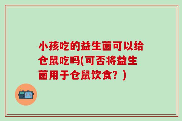 小孩吃的益生菌可以给仓鼠吃吗(可否将益生菌用于仓鼠饮食？)