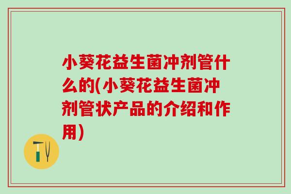 小葵花益生菌冲剂管什么的(小葵花益生菌冲剂管状产品的介绍和作用)