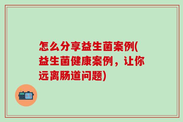 怎么分享益生菌案例(益生菌健康案例，让你远离肠道问题)