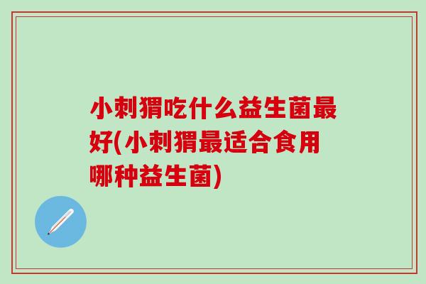 小刺猬吃什么益生菌好(小刺猬适合食用哪种益生菌)