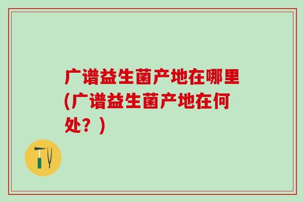 广谱益生菌产地在哪里(广谱益生菌产地在何处？)