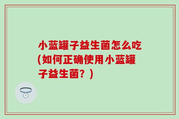 小蓝罐子益生菌怎么吃(如何正确使用小蓝罐子益生菌？)