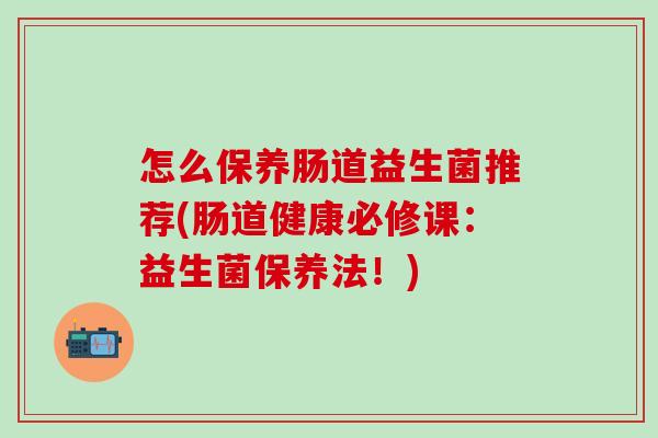 怎么保养肠道益生菌推荐(肠道健康必修课：益生菌保养法！)