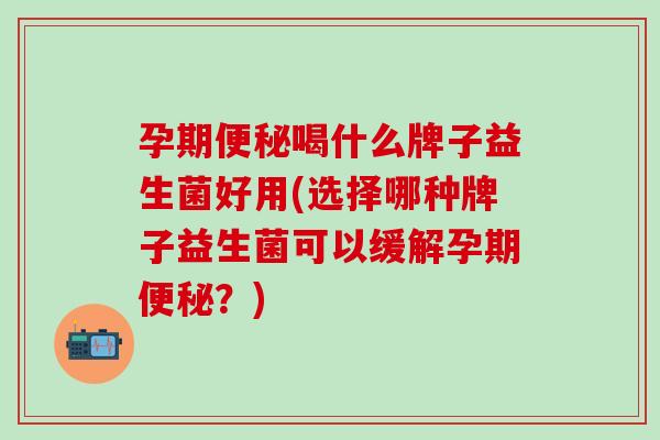 孕期喝什么牌子益生菌好用(选择哪种牌子益生菌可以缓解孕期？)