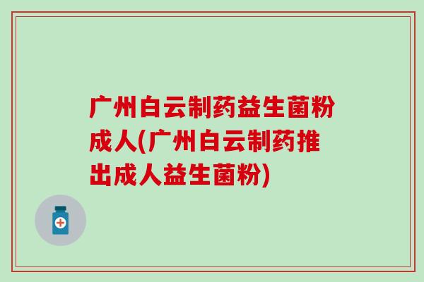 广州白云制药益生菌粉成人(广州白云制药推出成人益生菌粉)