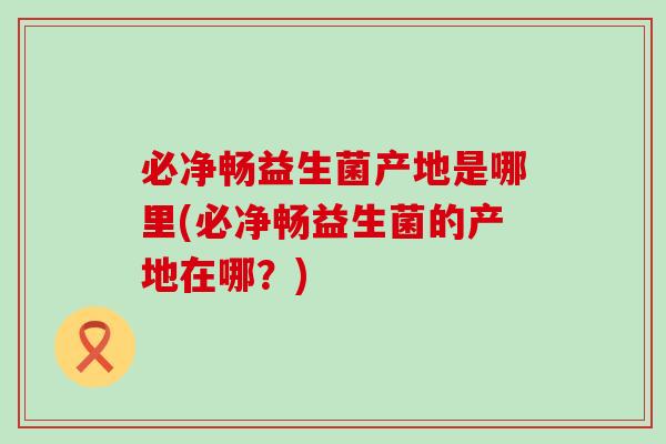 必净畅益生菌产地是哪里(必净畅益生菌的产地在哪？)