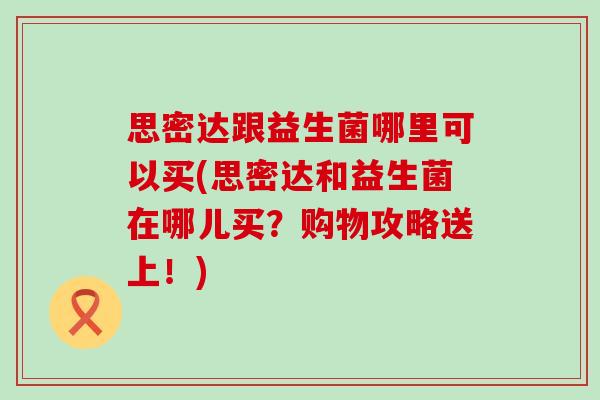 思密达跟益生菌哪里可以买(思密达和益生菌在哪儿买？购物攻略送上！)
