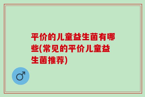 平价的儿童益生菌有哪些(常见的平价儿童益生菌推荐)