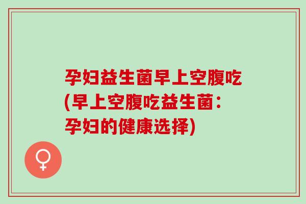 孕妇益生菌早上空腹吃(早上空腹吃益生菌：孕妇的健康选择)