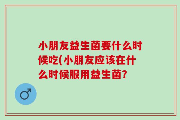 小朋友益生菌要什么时候吃(小朋友应该在什么时候服用益生菌？