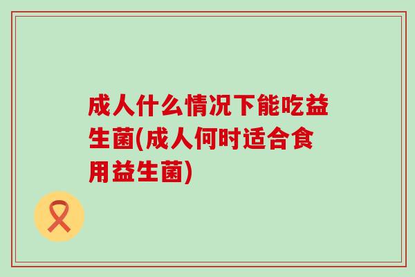 成人什么情况下能吃益生菌(成人何时适合食用益生菌)