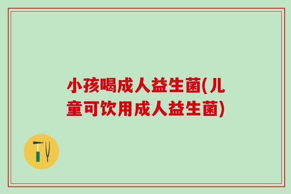 小孩喝成人益生菌(儿童可饮用成人益生菌) 小孩喝成人益生菌(儿童可饮用成人益生菌)