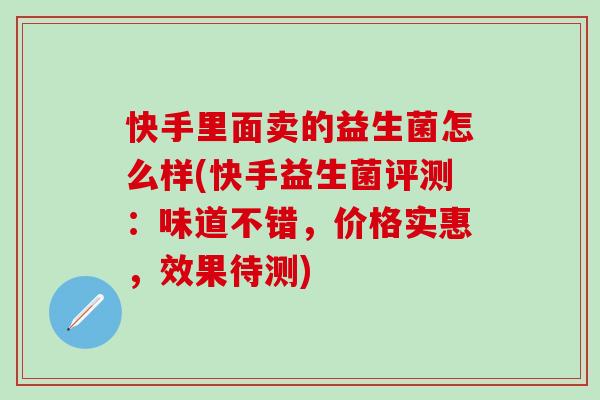 快手里面卖的益生菌怎么样(快手益生菌评测：味道不错，价格实惠，效果待测)