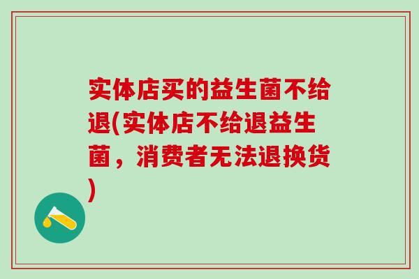 实体店买的益生菌不给退(实体店不给退益生菌,消费者无法退换货) 实体店买的益生菌不给退(实体店不给退益生菌,消费者无法退换货)