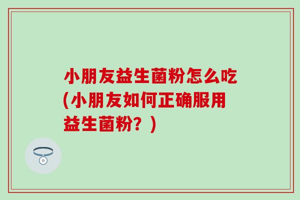 小朋友益生菌粉怎么吃(小朋友如何正确服用益生菌粉？)