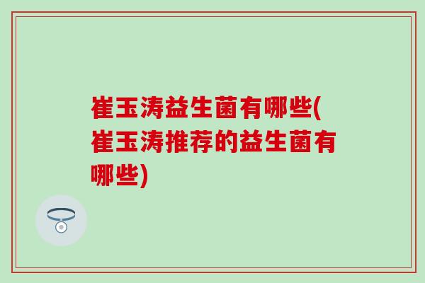 崔玉涛益生菌有哪些(崔玉涛推荐的益生菌有哪些)