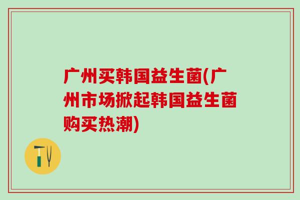 广州买韩国益生菌(广州市场掀起韩国益生菌购买热潮)