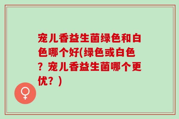 宠儿香益生菌绿色和白色哪个好(绿色或白色？宠儿香益生菌哪个更优？)