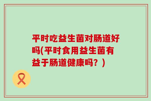 平时吃益生菌对肠道好吗(平时食用益生菌有益于肠道健康吗？)