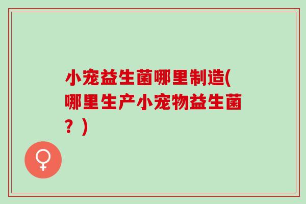 小宠益生菌哪里制造(哪里生产小宠物益生菌？)