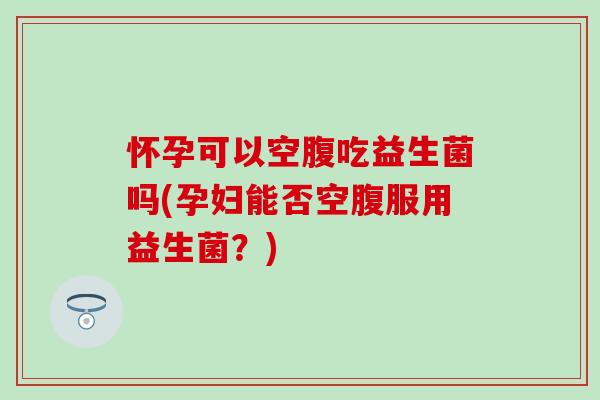 怀孕可以空腹吃益生菌吗(孕妇能否空腹服用益生菌？)