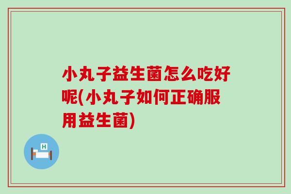 小丸子益生菌怎么吃好呢(小丸子如何正确服用益生菌)